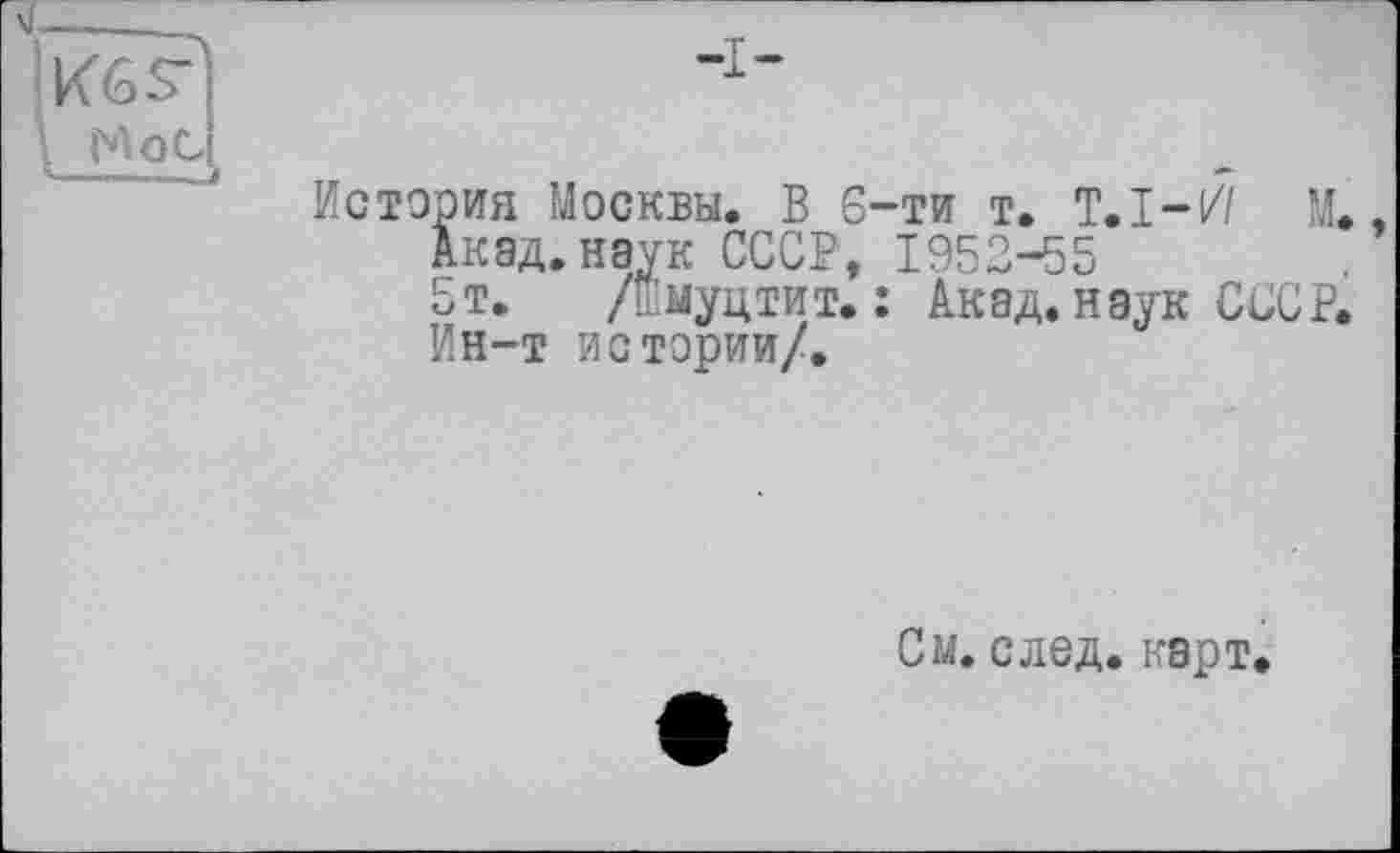 ﻿KGS’
No с ---—.—J
История Москвы. В 6-ти т. T.I-// М.,
Акад. наук СССР, 1952-55
5т. /шмуцтит. : Акад, наук СССР.
Ин-т истории/.
См. след. карт.